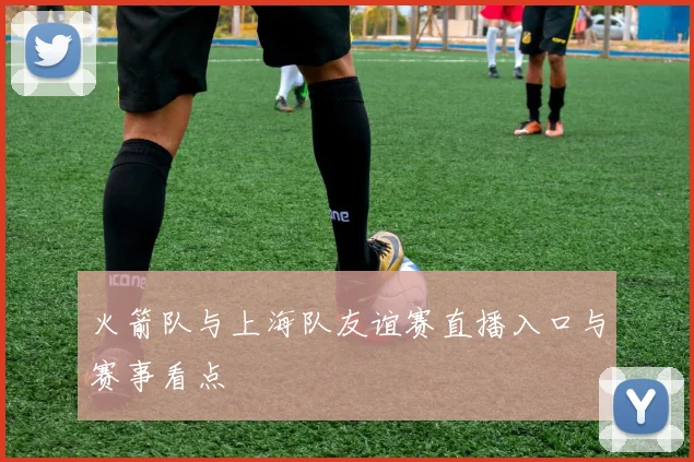 火箭队与上海队友谊赛直播入口与赛事看点