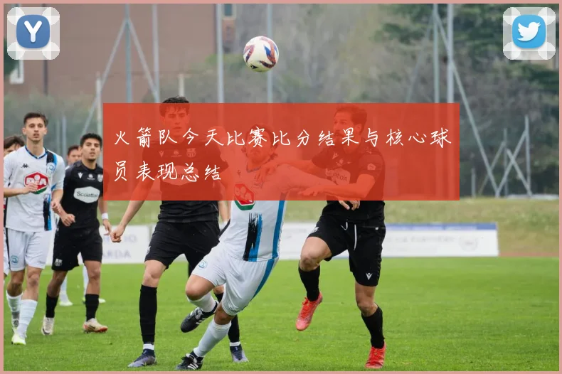 火箭队今天比赛比分结果与核心球员表现总结